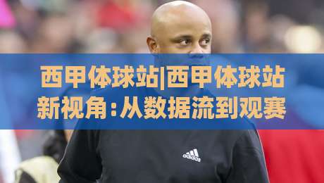 西甲体球站|西甲体球站新视角:从数据流到观赛体验的2026赛季随想(西甲体球站)-线上十大最稳博球站超清网站新用户免费无延迟4K