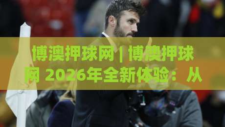 博澳押球网 | 博澳押球网 2026年全新体验：从数据洞察到场景化预判的进阶之路-线上十大最稳让球网升盘在线看评级时间推荐直播源