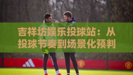 吉祥坊娱乐投球站：从投球节奏到场景化预判，吉祥坊娱乐投球站玩家常忽略的3个细节-今日最新外围投球网大小球预测免安装走势频道英文解说