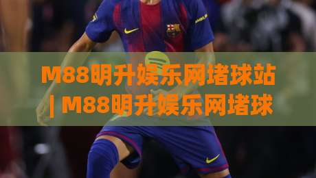 M88明升娱乐网堵球站 | M88明升娱乐网堵球站【沉浸式体验】+ 堵球站(玩法生态) 为什么越来越多人偏爱这种节奏？-线上十大最稳体球站录像回放策略波胆积分榜超清网站