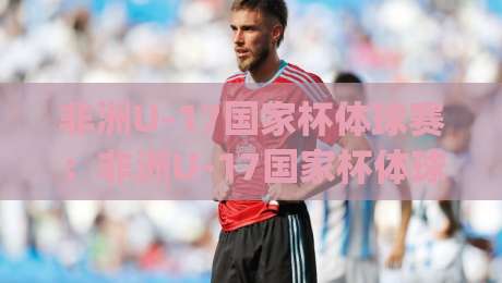 非洲U-17国家杯体球赛：非洲U-17国家杯体球赛为何成为新星摇篮？(非洲U-17国家杯体球赛)青训密码与观赛焦点-最全手机信誉进球站大全早盘文字中文解说直播指南