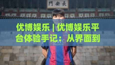 优博娱乐 | 优博娱乐平台体验手记：从界面到互动，一个老用户眼中的优博娱乐日常-线上十大最稳让球网升盘在线看评级时间推荐直播源
