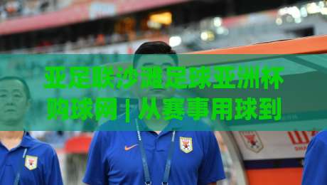 亚足联沙滩足球亚洲杯购球网 | 从赛事用球到沙滩球场装备的完整思路 (亚足联沙滩足球亚洲杯购球网) 帮你理清选购门道-线上十大最稳下球站积分榜超清网站新用户免费无延迟