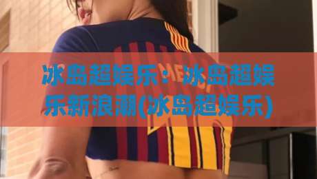 冰岛超娱乐：冰岛超娱乐新浪潮(冰岛超娱乐)如何重塑2026北欧创意现场？【冰岛超娱乐】-最全手机信誉下球站波胆盘大球分析走地大全早盘