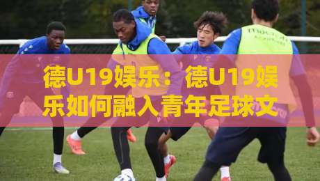 德U19娱乐：德U19娱乐如何融入青年足球文化？德U19娱乐【青训观察】-今日最新外围比球网预测免安装走势频道英文解说反波胆
