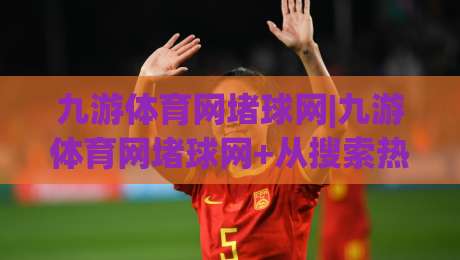 九游体育网堵球网|九游体育网堵球网+从搜索热度到体验升级，2026年玩家都在关注什么？-今晚靠谱最火买球网中文解说直播指南蓝光低水无需注册