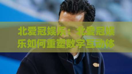 北爱冠娱乐：北爱冠娱乐如何重塑数字互动体验？(北爱冠娱乐)背后的创意逻辑与2026新趋势-最全手机信誉下球网精彩片段流畅代理1080P官网无插件