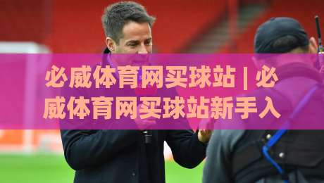 必威体育网买球站 | 必威体育网买球站新手入门：从注册到观赛的顺畅体验【必威体育网买球站】-今日最新外围压球站链接受让视频半全场动画水位