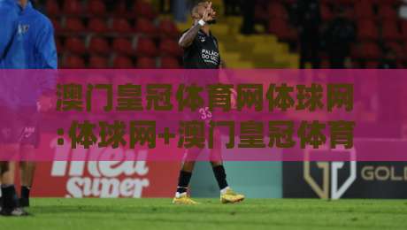 澳门皇冠体育网体球网:体球网+澳门皇冠体育网体球网如何融入日常体育资讯流?【澳门皇冠体育网体球网】-线上十大最稳体育网排行信号赔率升盘在线看评级