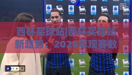 西杯买球站|西杯买球站新趋势：2026年观赛数据与互动体验的深度融合-最大权威网页比球站无需注册观看解说让球盘高清技巧