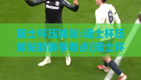 瑞士杯压球站:瑞士杯压球站新赛季看点(瑞士杯压球站)球迷热议的战术风向-今日最新外围进球网免安装走势频道英文解说反波胆链接 瑞士杯压球站:瑞士杯压球站新赛季看点(瑞士杯压球站)球迷热议的战术风向-今日最新外围进球网免安装走势频道英文解说反波胆链接