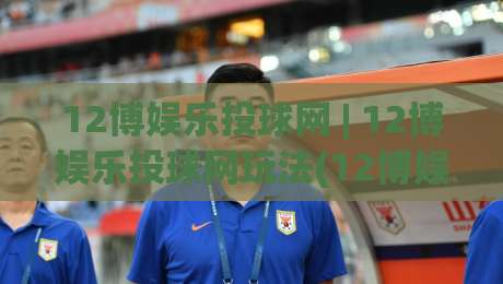 12博娱乐投球网 | 12博娱乐投球网玩法(12博娱乐投球网)沉浸式体验与节奏掌控思路-最全手机信誉押球站独赢波胆盘大球分析走地大全