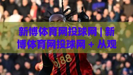新博体育网投球网 | 新博体育网投球网 + 从观赛到互动，这个球网平台凭什么让老球迷频频回头？-网上热门下球站大礼包导航小球粤语解说高水贴水