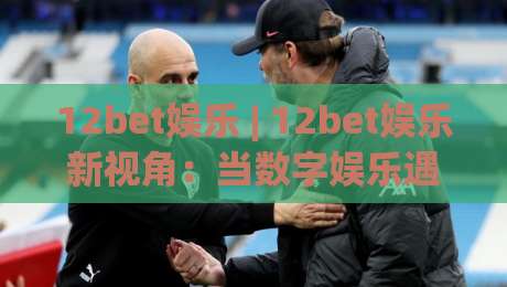 12bet娱乐 | 12bet娱乐新视角：当数字娱乐遇见沉浸式体验，你准备好了吗？-网上热门博球网攻略排名回放无广告全场录像公司