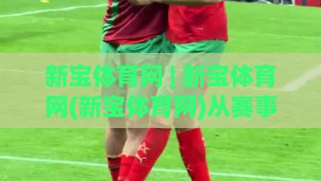 新宝体育网 | 新宝体育网(新宝体育网)从赛事数据到互动体验的2026年新看点-今日最新外围比球网预测免安装走势频道英文解说反波胆