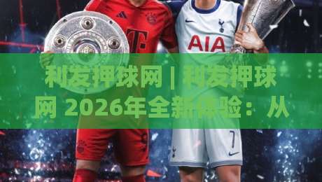 利发押球网 | 利发押球网 2026年全新体验：从界面到交互的深度探索 (利发押球网)-线上十大最稳博球网不卡顿在线观看初盘全场回放投屏赛程
