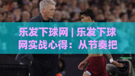 乐发下球网 | 乐发下球网实战心得：从节奏把控到场景化预判的进阶思路-最全手机信誉娱乐网反波胆链接受让视频半全场动画