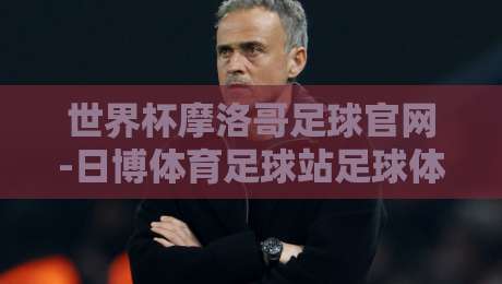 世界杯摩洛哥足球官网-日博体育足球站足球体育:2026年摩洛哥队冲冠之路与观赛指南