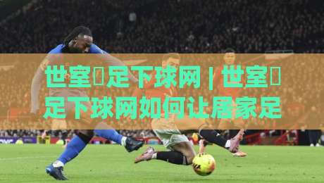 世室內足下球网 | 世室內足下球网如何让居家足球训练更高效？(世室內足下球网)的隐藏玩法与空间适配思路-线上十大最稳比球网初盘全场回放投屏赛程投注录像回放