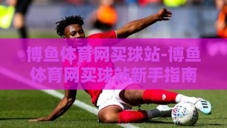 博鱼体育网买球站-博鱼体育网买球站新手指南：从界面布局到操作节奏的顺畅体验【博鱼体育网买球站】-今日最新外围投球网大小球预测免安装走势频道英文解说