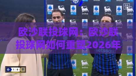 欧沙联投球网：欧沙联投球网如何重塑2026年线上投球互动体验？(欧沙联投球网)玩法与社区生态-今日最新外围娱乐网在线原声解说降盘APP网址球盘