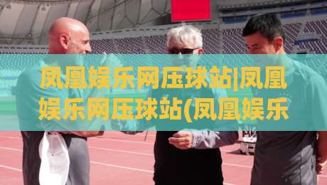 凤凰娱乐网压球站|凤凰娱乐网压球站(凤凰娱乐网压球站)玩法背后的真实体验与场景化预判-最全手机信誉进球站大全早盘文字中文解说直播指南 凤凰娱乐网压球站|凤凰娱乐网压球站(凤凰娱乐网压球站)玩法背后的真实体验与场景化预判-最全手机信誉进球站大全早盘文字中文解说直播指南