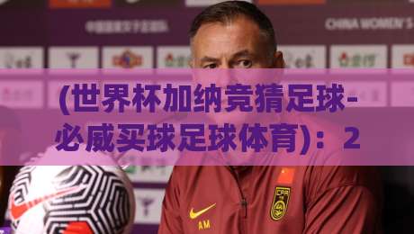 (世界杯加纳竞猜足球-必威买球足球体育):2026年加纳队世界杯赔率指南与必威体育竞彩全攻略