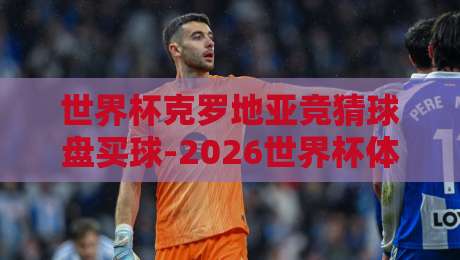 世界杯克罗地亚竞猜球盘买球-2026世界杯体育买球网:老球迷的实战经验与避坑指南