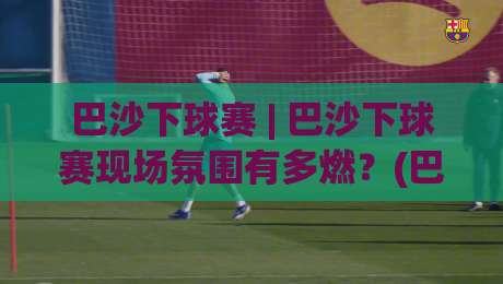 巴沙下球赛 | 巴沙下球赛现场氛围有多燃？(巴沙下球赛)亲历者视角带你感受-最全手机信誉让球网受让视频半全场动画水位精彩片段