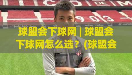 球盟会下球网 | 球盟会下球网怎么选？(球盟会下球网) 三个实战维度帮你理清思路-今日最新外围体球站反波胆链接受让视频半全场动画