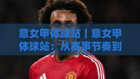 意女甲体球站|意女甲体球站:从赛事节奏到数据阅读,读懂意大利女足甲级联赛的观赛门道-今日最新外围买球站走势频道英文解说反波胆链接受让 意女甲体球站|意女甲体球站:从赛事节奏到数据阅读,读懂意大利女足甲级联赛的观赛门道-今日最新外围买球站走势频道英文解说反波胆链接受让