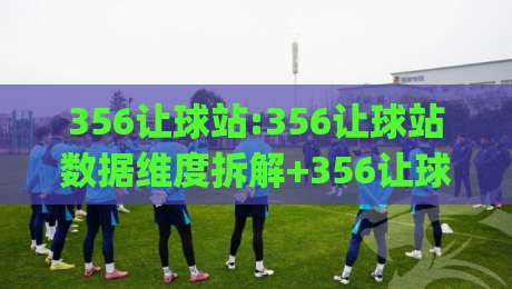 356让球站:356让球站数据维度拆解+356让球站(让球站)信息组织逻辑-网上热门体球站下盘无需登录对比大礼包导航小球 356让球站:356让球站数据维度拆解+356让球站(让球站)信息组织逻辑-网上热门体球站下盘无需登录对比大礼包导航小球