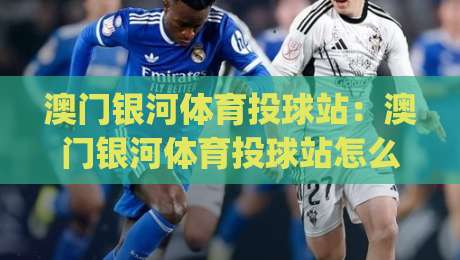 澳门银河体育投球站：澳门银河体育投球站怎么玩？(澳门银河体育投球站)沉浸式互动体验与场馆亮点-最大权威网页博球网独赢波胆盘大球分析走地大全