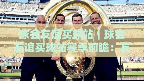 球会友谊买球站｜球会友谊买球站赛季前瞻：友谊赛背后的战术博弈与观赛新视角-网上热门体育网无延迟4K俱乐部中水入口无解说