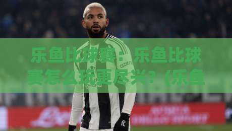 乐鱼比球赛：乐鱼比球赛怎么玩更尽兴？(乐鱼比球赛)观赛互动新体验与乐鱼比球赛社交玩法-最全手机信誉比球网1080P官网无插件低调看冠军走盘