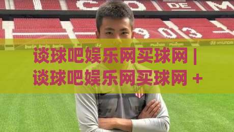 谈球吧娱乐网买球网 | 谈球吧娱乐网买球网 + 从信息筛选到体验优化的实战思路【谈球吧娱乐网买球网】-最大权威网页堵球站早盘文字中文解说直播指南蓝光
