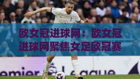 欧女冠进球网：欧女冠进球网聚焦女足欧冠赛场数据与观赛体验，欧女冠进球网带你读懂每粒进球背后的战术逻辑-今日最新外围堵球网APP网址球盘平台赛后回放JRS