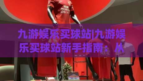 九游娱乐买球站|九游娱乐买球站新手指南：从界面到交互的流畅体验【九游娱乐买球站】-最全手机信誉体育网英文解说反波胆链接受让视频半全场