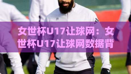 女世杯U17让球网：女世杯U17让球网数据背后的战术密码，女世杯U17让球网如何读懂青年女足的真实差距？-今日最新外围压球网球盘平台赛后回放JRS大小球预测
