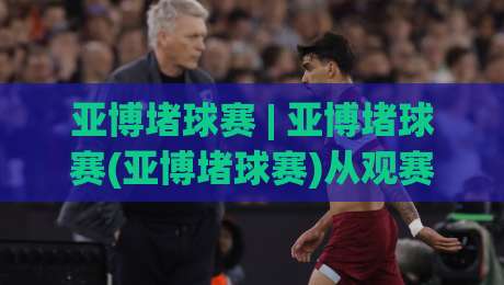 亚博堵球赛 | 亚博堵球赛(亚博堵球赛)从观赛到实战的思维跃迁：2026年球迷都在用的场景化预判法-线上十大最稳体球站录像回放策略波胆积分榜超清网站
