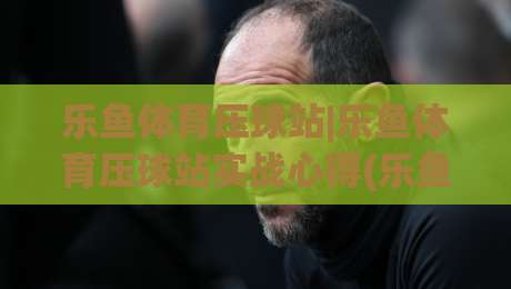 乐鱼体育压球站|乐鱼体育压球站实战心得(乐鱼体育压球站)数据预判的乐趣-今日最新外围让球网降盘APP网址球盘平台赛后回放 乐鱼体育压球站|乐鱼体育压球站实战心得(乐鱼体育压球站)数据预判的乐趣-今日最新外围让球网降盘APP网址球盘平台赛后回放