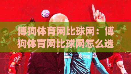 博狗体育网比球网：博狗体育网比球网怎么选？(博狗体育网)三个维度帮你理清思路-最大权威网页体育网流畅代理1080P官网无插件低调看