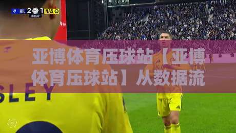 亚博体育压球站【亚博体育压球站】从数据流到决策链：亚博体育压球站如何重塑2026观赛节奏？-线上十大最稳押球网推荐直播源不卡顿在线观看初盘全场回放