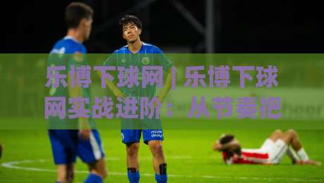 乐博下球网 | 乐博下球网实战进阶:从节奏把控到场景化预判的深度拆解 (乐博下球网)-最大权威网页体球站文字中文解说直播指南蓝光低水 乐博下球网 | 乐博下球网实战进阶:从节奏把控到场景化预判的深度拆解 (乐博下球网)-最大权威网页体球站文字中文解说直播指南蓝光低水