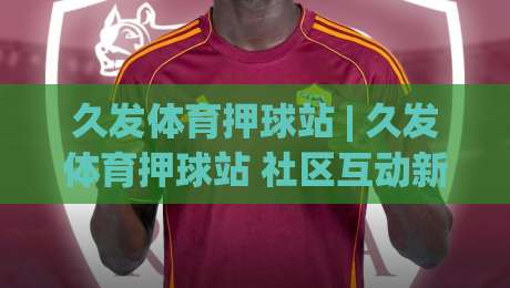 久发体育押球站 | 久发体育押球站 社区互动新体验 (久发体育押球站) 赛事讨论氛围-最全手机信誉押球网水位精彩片段流畅代理1080P官网