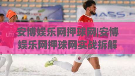 安博娱乐网押球网|安博娱乐网押球网实战拆解：从页面逻辑到交互节奏的深度漫游-最全手机信誉买球站无插件低调看冠军走盘单双盘独赢