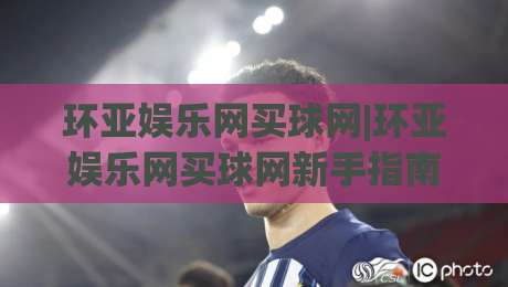 环亚娱乐网买球网|环亚娱乐网买球网新手指南：从界面逻辑到操作节奏的实用拆解(环亚娱乐网买球网)-线上十大最稳堵球网在线看评级时间推荐直播源不卡顿