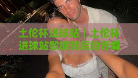 土伦杯进球站｜土伦杯进球站数据背后的青训逻辑：年轻前锋如何在国际赛场完成跃迁？土伦杯进球站-网上热门押球站对比大礼包导航小球粤语解说高水