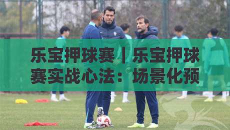 乐宝押球赛｜乐宝押球赛实战心法：场景化预判如何让观赛节奏更顺畅？乐宝押球赛-最全手机信誉投球网代理1080P官网无插件低调看冠军