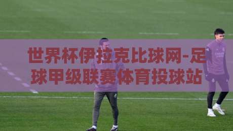 世界杯伊拉克比球网-足球甲级联赛体育投球站:2026年球迷如何避开陷阱?